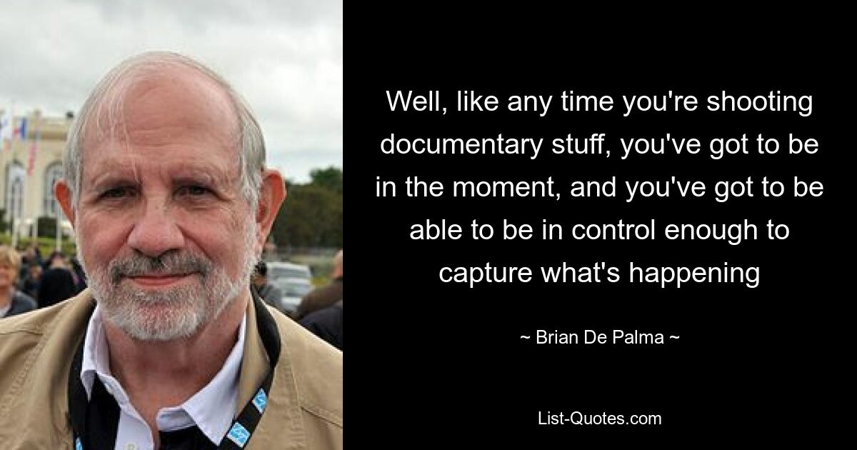 Well, like any time you're shooting documentary stuff, you've got to be in the moment, and you've got to be able to be in control enough to capture what's happening — © Brian De Palma