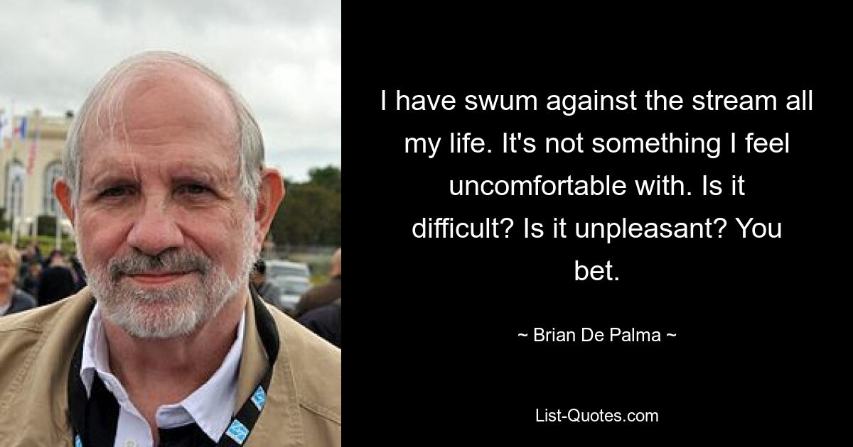 I have swum against the stream all my life. It's not something I feel uncomfortable with. Is it difficult? Is it unpleasant? You bet. — © Brian De Palma