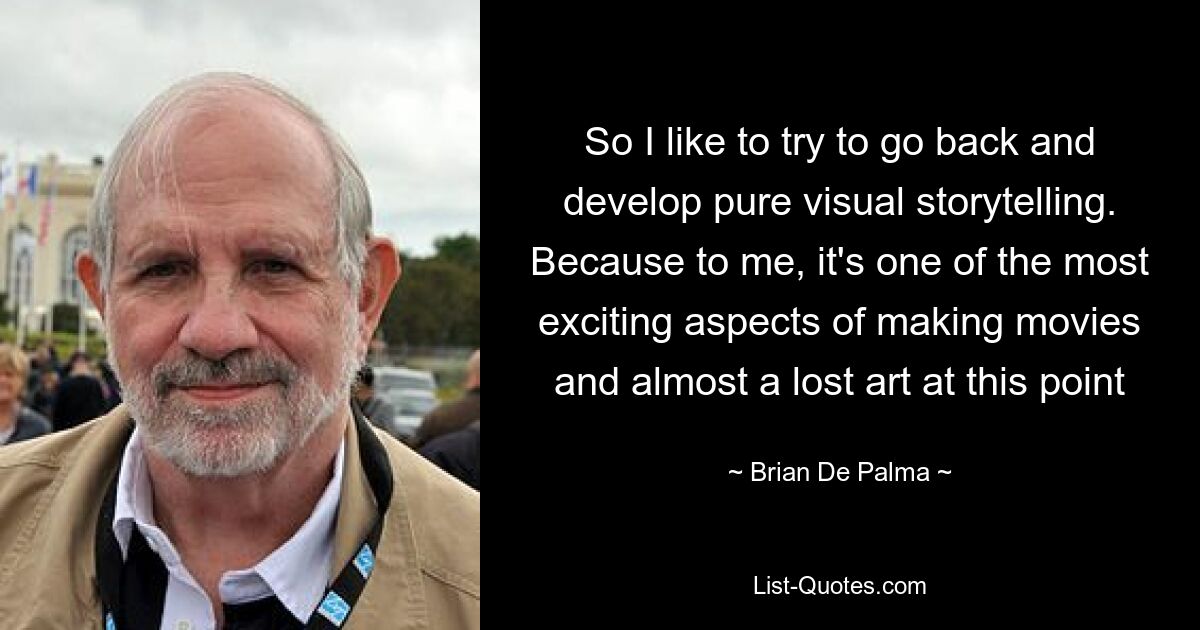 So I like to try to go back and develop pure visual storytelling. Because to me, it's one of the most exciting aspects of making movies and almost a lost art at this point — © Brian De Palma