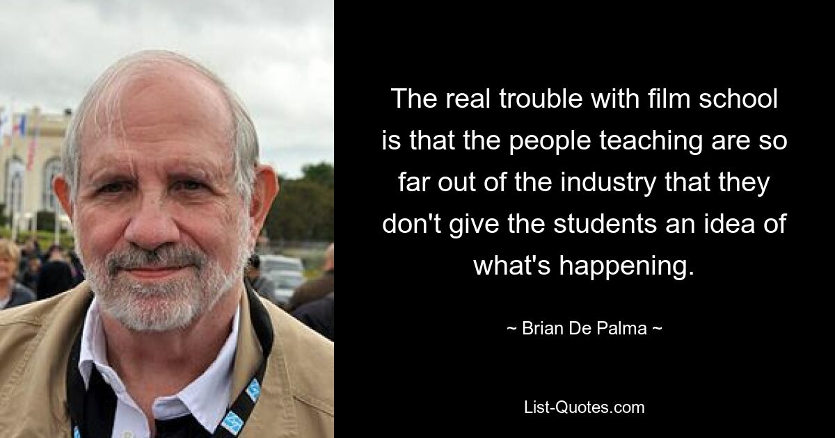 The real trouble with film school is that the people teaching are so far out of the industry that they don't give the students an idea of what's happening. — © Brian De Palma