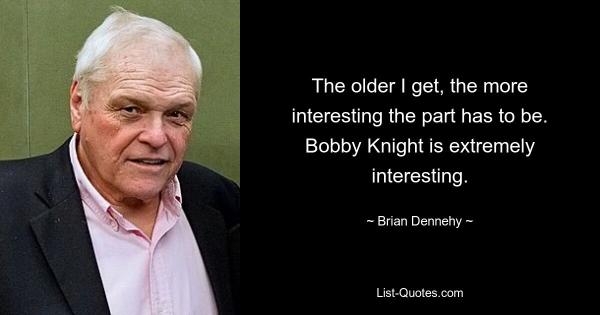 The older I get, the more interesting the part has to be. Bobby Knight is extremely interesting. — © Brian Dennehy