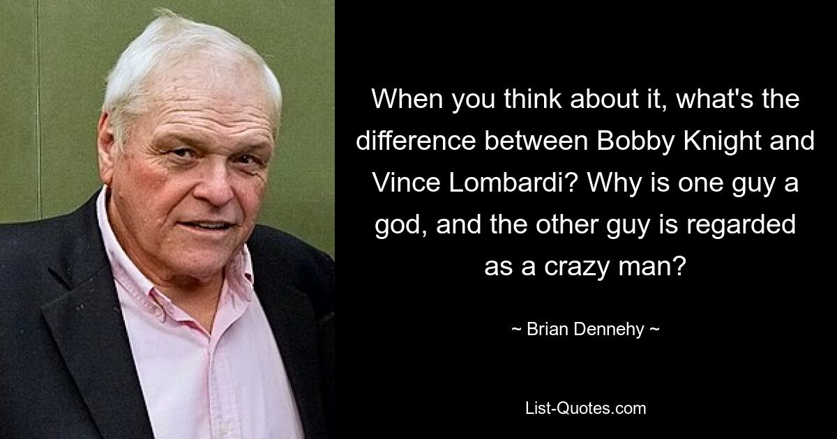 When you think about it, what's the difference between Bobby Knight and Vince Lombardi? Why is one guy a god, and the other guy is regarded as a crazy man? — © Brian Dennehy