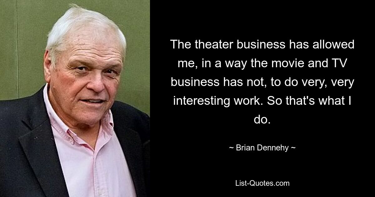 The theater business has allowed me, in a way the movie and TV business has not, to do very, very interesting work. So that's what I do. — © Brian Dennehy