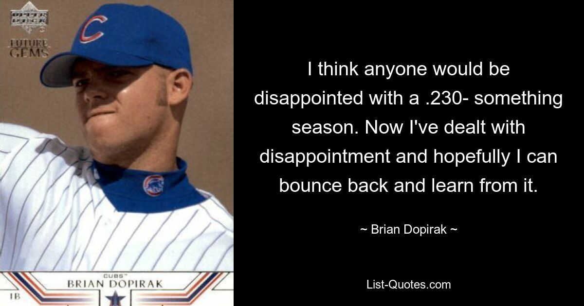 I think anyone would be disappointed with a .230- something season. Now I've dealt with disappointment and hopefully I can bounce back and learn from it. — © Brian Dopirak