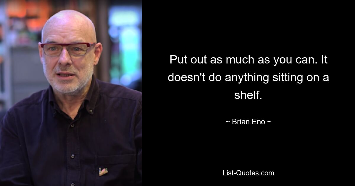 Put out as much as you can. It doesn't do anything sitting on a shelf. — © Brian Eno