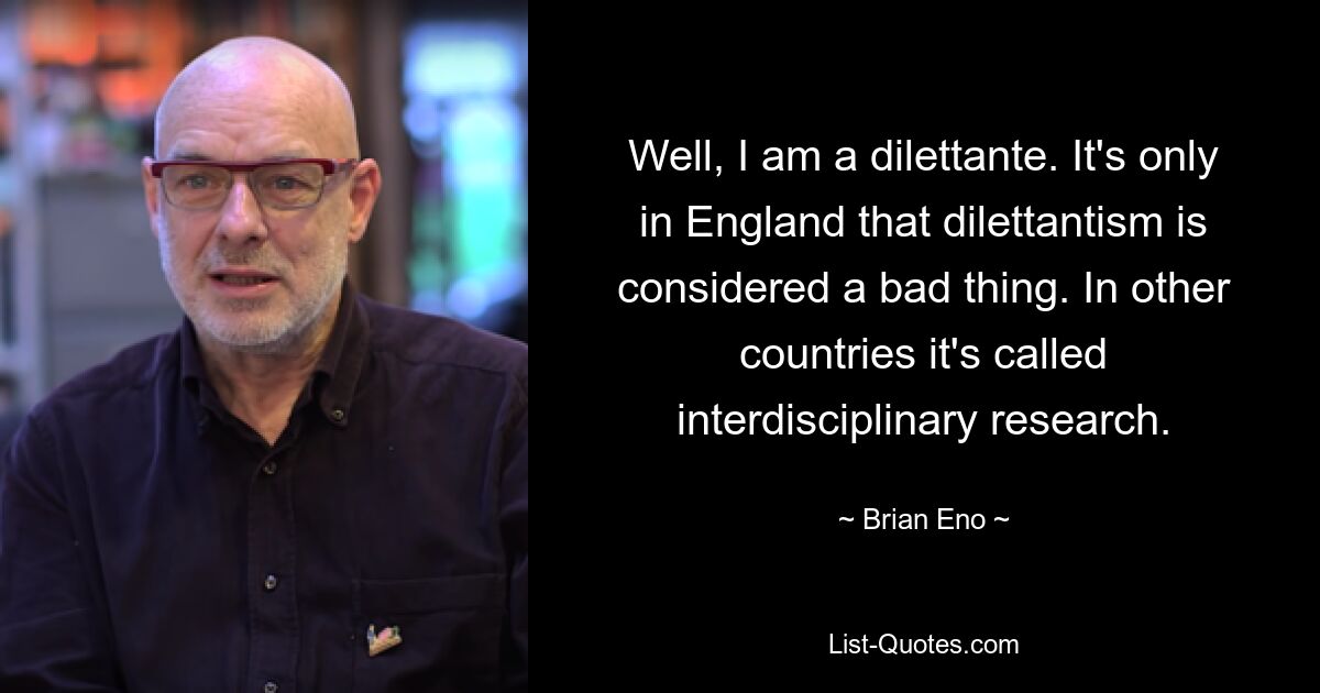 Well, I am a dilettante. It's only in England that dilettantism is considered a bad thing. In other countries it's called interdisciplinary research. — © Brian Eno