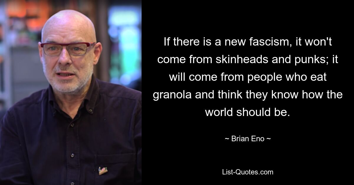 If there is a new fascism, it won't come from skinheads and punks; it will come from people who eat granola and think they know how the world should be. — © Brian Eno