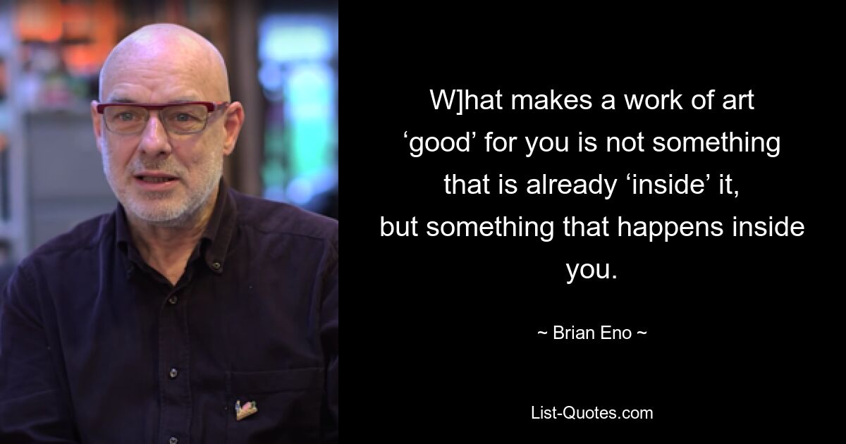 W]hat makes a work of art ‘good’ for you is not something that is already ‘inside’ it, but something that happens inside you. — © Brian Eno