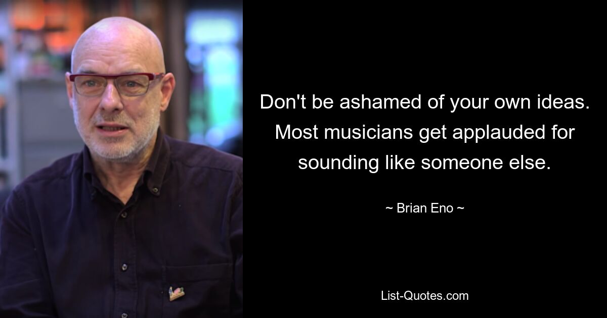 Don't be ashamed of your own ideas. Most musicians get applauded for sounding like someone else. — © Brian Eno