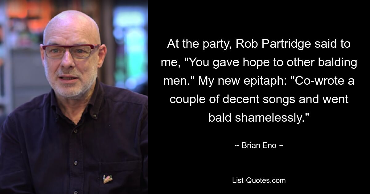 At the party, Rob Partridge said to me, "You gave hope to other balding men." My new epitaph: "Co-wrote a couple of decent songs and went bald shamelessly." — © Brian Eno