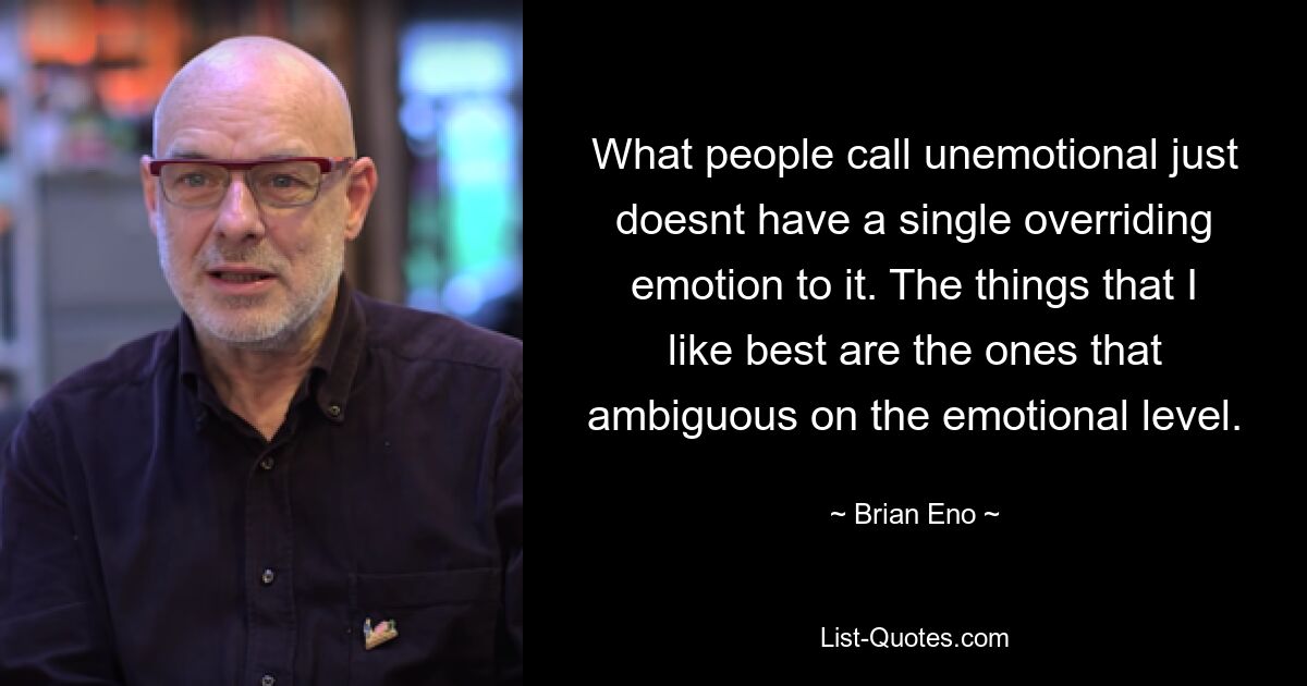 What people call unemotional just doesnt have a single overriding emotion to it. The things that I like best are the ones that ambiguous on the emotional level. — © Brian Eno