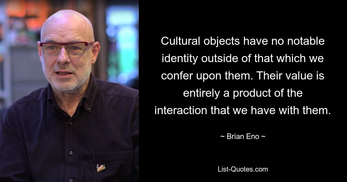 Cultural objects have no notable identity outside of that which we confer upon them. Their value is entirely a product of the interaction that we have with them. — © Brian Eno