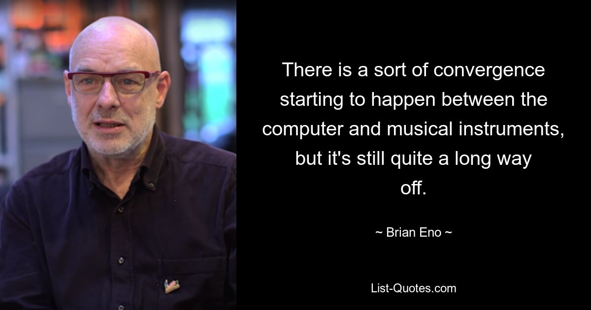 There is a sort of convergence starting to happen between the computer and musical instruments, but it's still quite a long way off. — © Brian Eno