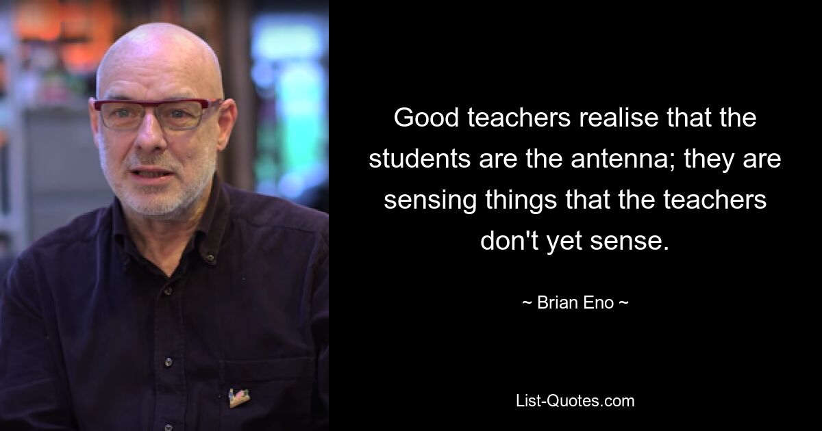 Good teachers realise that the students are the antenna; they are sensing things that the teachers don't yet sense. — © Brian Eno