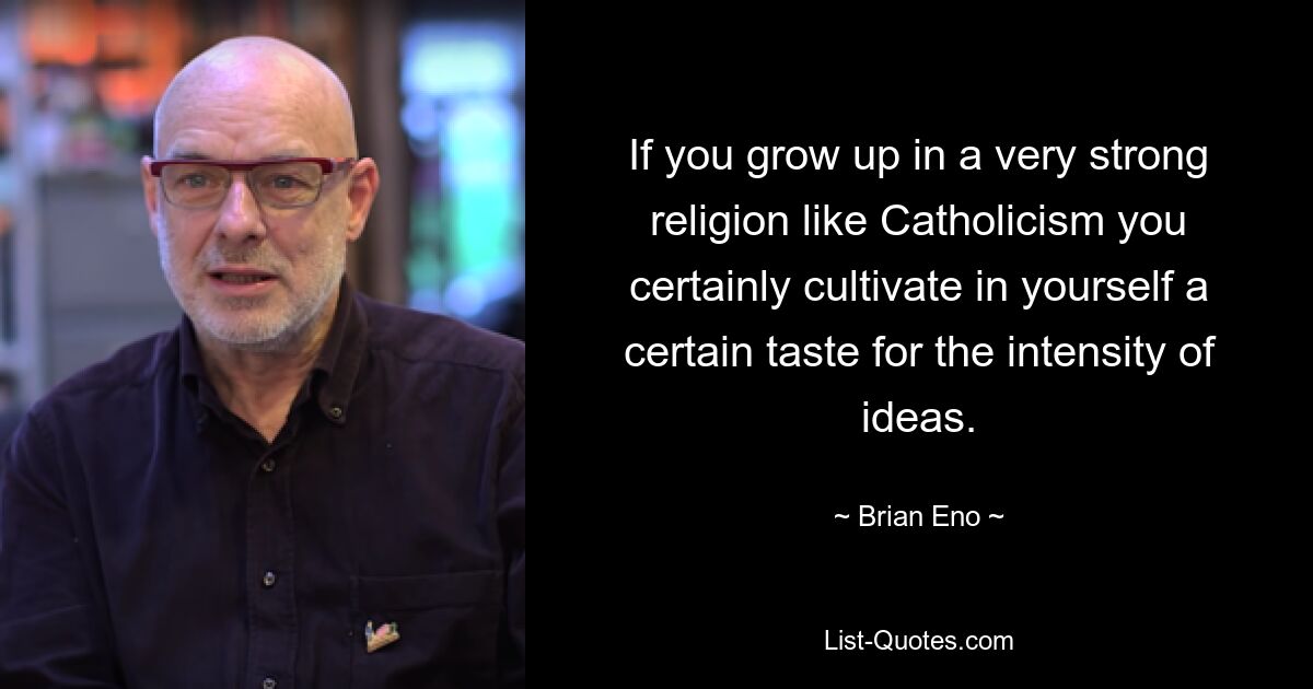 If you grow up in a very strong religion like Catholicism you certainly cultivate in yourself a certain taste for the intensity of ideas. — © Brian Eno