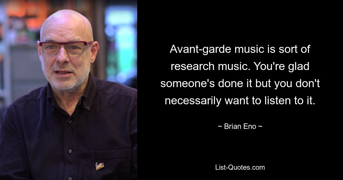 Avant-garde music is sort of research music. You're glad someone's done it but you don't necessarily want to listen to it. — © Brian Eno