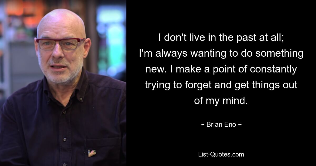 I don't live in the past at all; I'm always wanting to do something new. I make a point of constantly trying to forget and get things out of my mind. — © Brian Eno