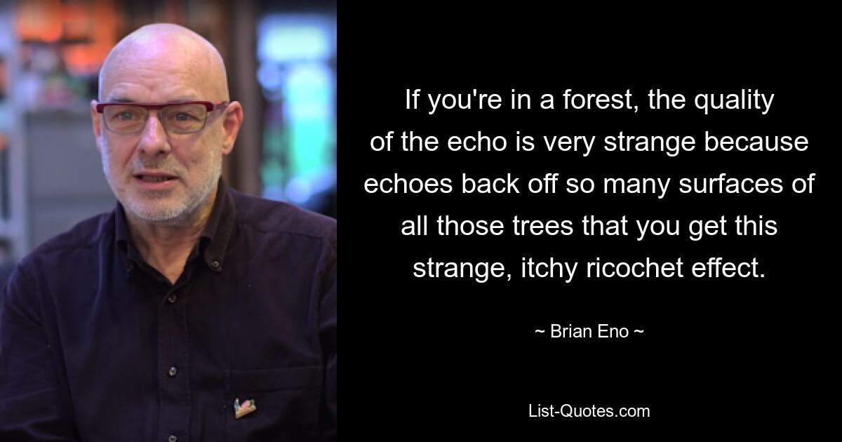 If you're in a forest, the quality of the echo is very strange because echoes back off so many surfaces of all those trees that you get this strange, itchy ricochet effect. — © Brian Eno