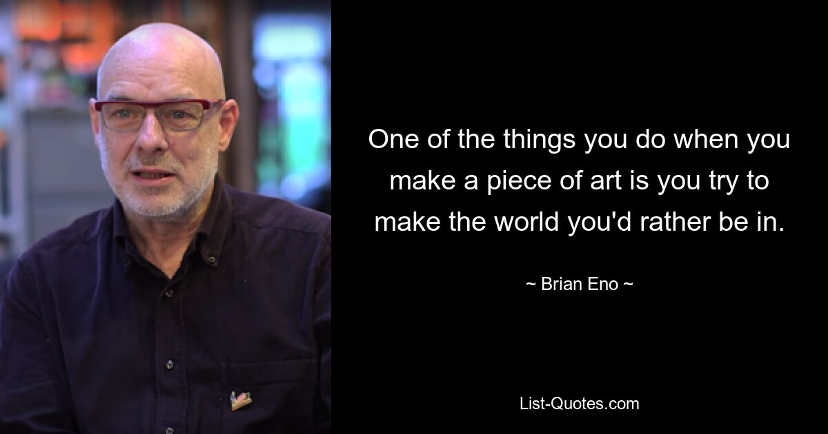 One of the things you do when you make a piece of art is you try to make the world you'd rather be in. — © Brian Eno