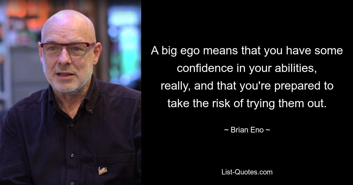 A big ego means that you have some confidence in your abilities, really, and that you're prepared to take the risk of trying them out. — © Brian Eno