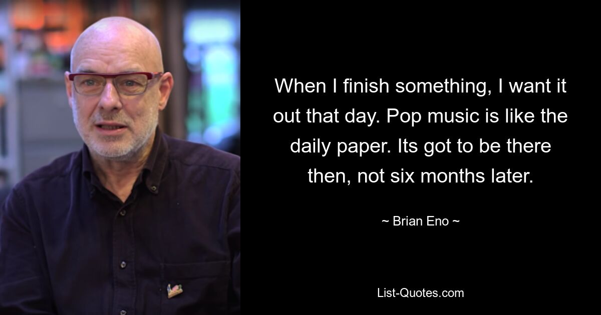 When I finish something, I want it out that day. Pop music is like the daily paper. Its got to be there then, not six months later. — © Brian Eno