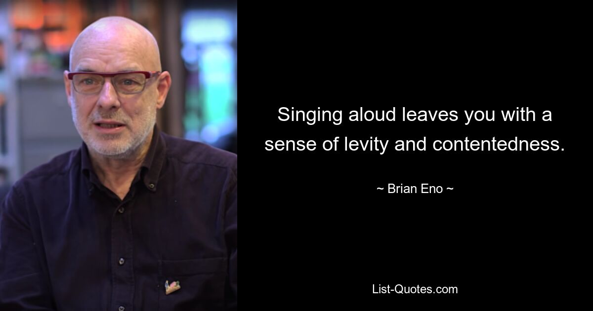 Singing aloud leaves you with a sense of levity and contentedness. — © Brian Eno