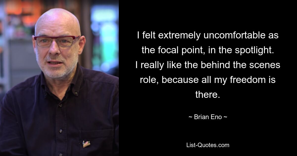 I felt extremely uncomfortable as the focal point, in the spotlight. I really like the behind the scenes role, because all my freedom is there. — © Brian Eno