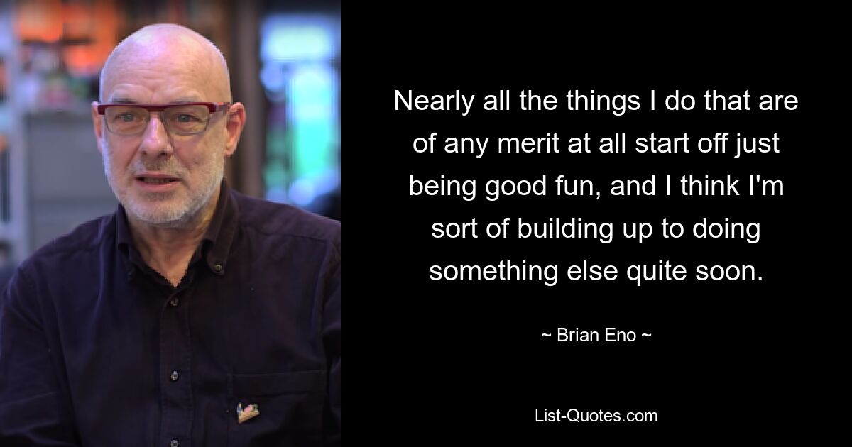 Nearly all the things I do that are of any merit at all start off just being good fun, and I think I'm sort of building up to doing something else quite soon. — © Brian Eno