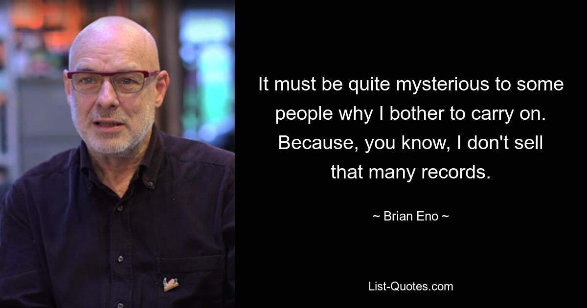 It must be quite mysterious to some people why I bother to carry on. Because, you know, I don't sell that many records. — © Brian Eno