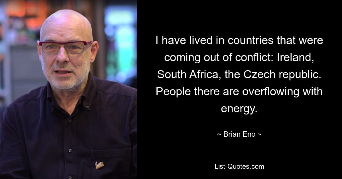 I have lived in countries that were coming out of conflict: Ireland, South Africa, the Czech republic. People there are overflowing with energy. — © Brian Eno