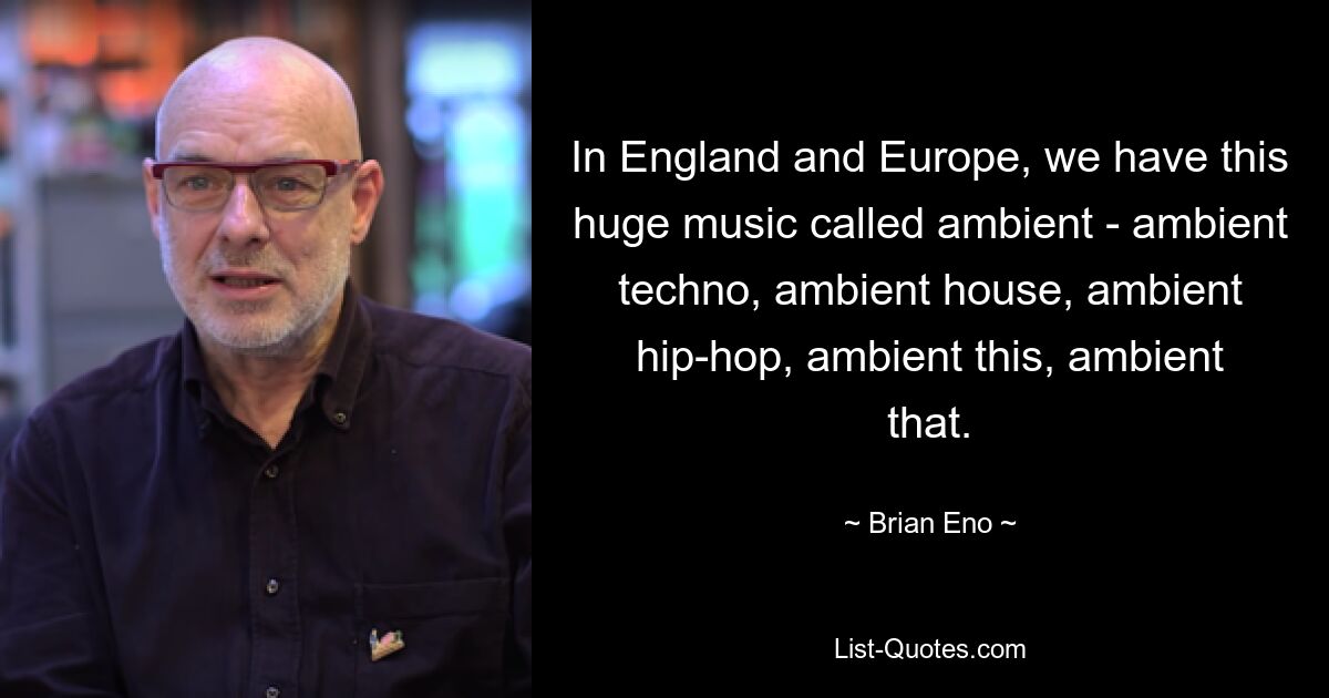 In England and Europe, we have this huge music called ambient - ambient techno, ambient house, ambient hip-hop, ambient this, ambient that. — © Brian Eno