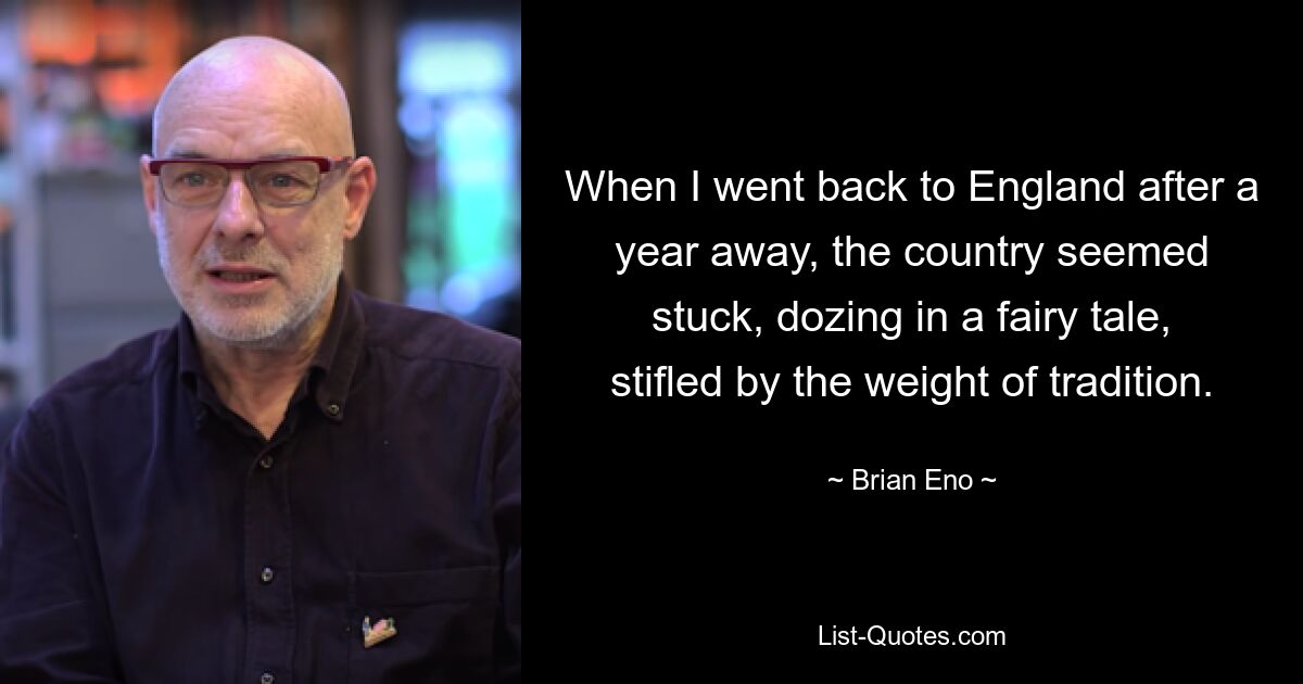 When I went back to England after a year away, the country seemed stuck, dozing in a fairy tale, stifled by the weight of tradition. — © Brian Eno