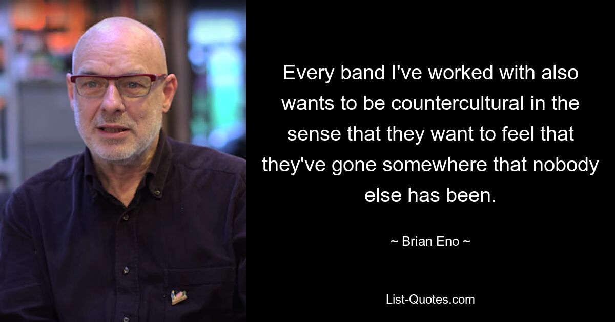 Every band I've worked with also wants to be countercultural in the sense that they want to feel that they've gone somewhere that nobody else has been. — © Brian Eno