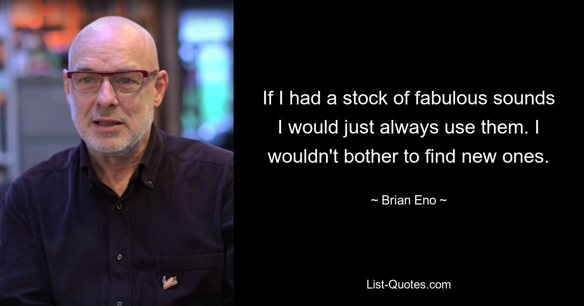 If I had a stock of fabulous sounds I would just always use them. I wouldn't bother to find new ones. — © Brian Eno