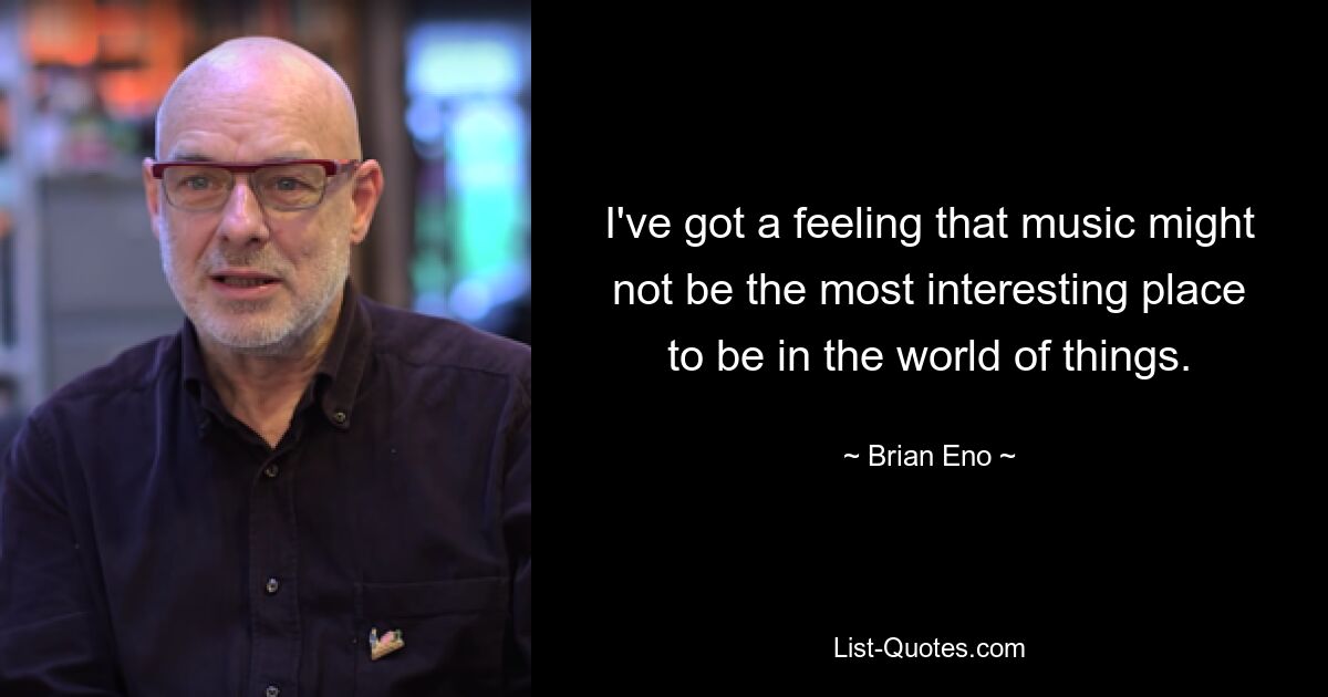 I've got a feeling that music might not be the most interesting place to be in the world of things. — © Brian Eno