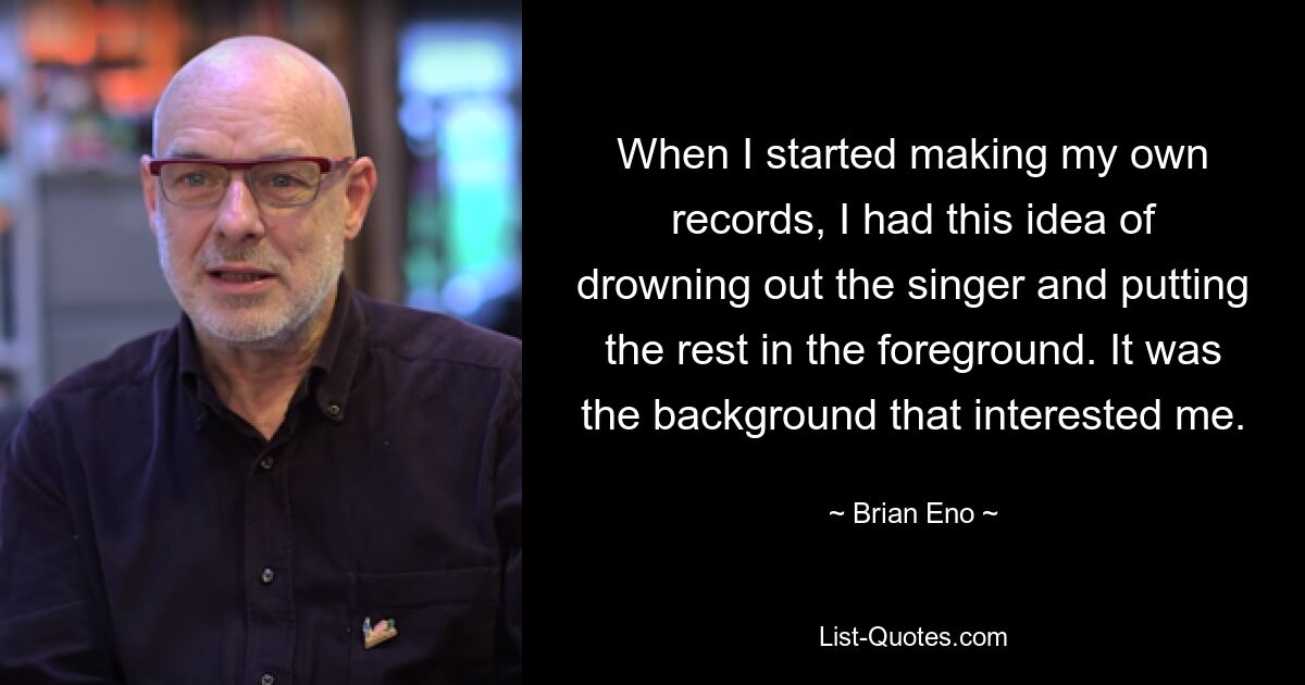 When I started making my own records, I had this idea of drowning out the singer and putting the rest in the foreground. It was the background that interested me. — © Brian Eno