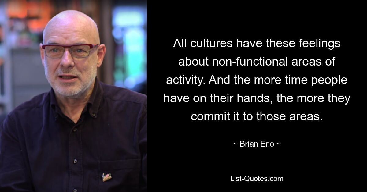 All cultures have these feelings about non-functional areas of activity. And the more time people have on their hands, the more they commit it to those areas. — © Brian Eno