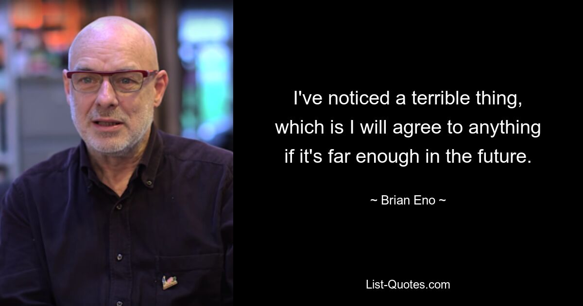 I've noticed a terrible thing, which is I will agree to anything if it's far enough in the future. — © Brian Eno