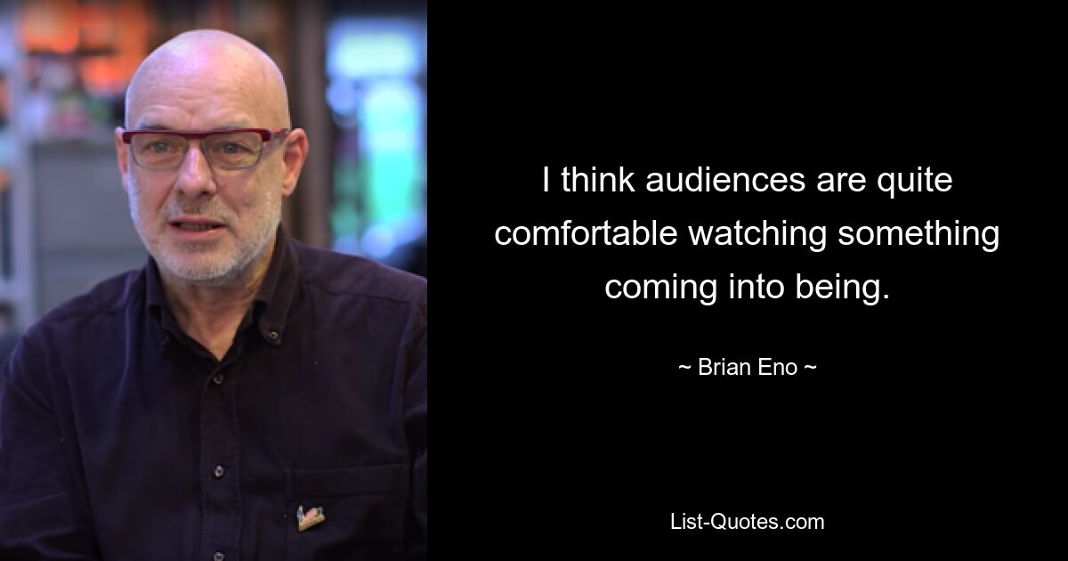 I think audiences are quite comfortable watching something coming into being. — © Brian Eno