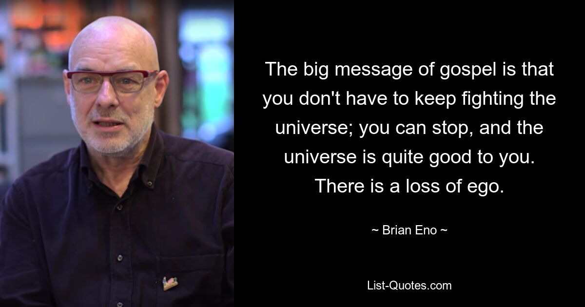 The big message of gospel is that you don't have to keep fighting the universe; you can stop, and the universe is quite good to you. There is a loss of ego. — © Brian Eno