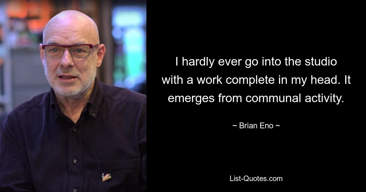 I hardly ever go into the studio with a work complete in my head. It emerges from communal activity. — © Brian Eno