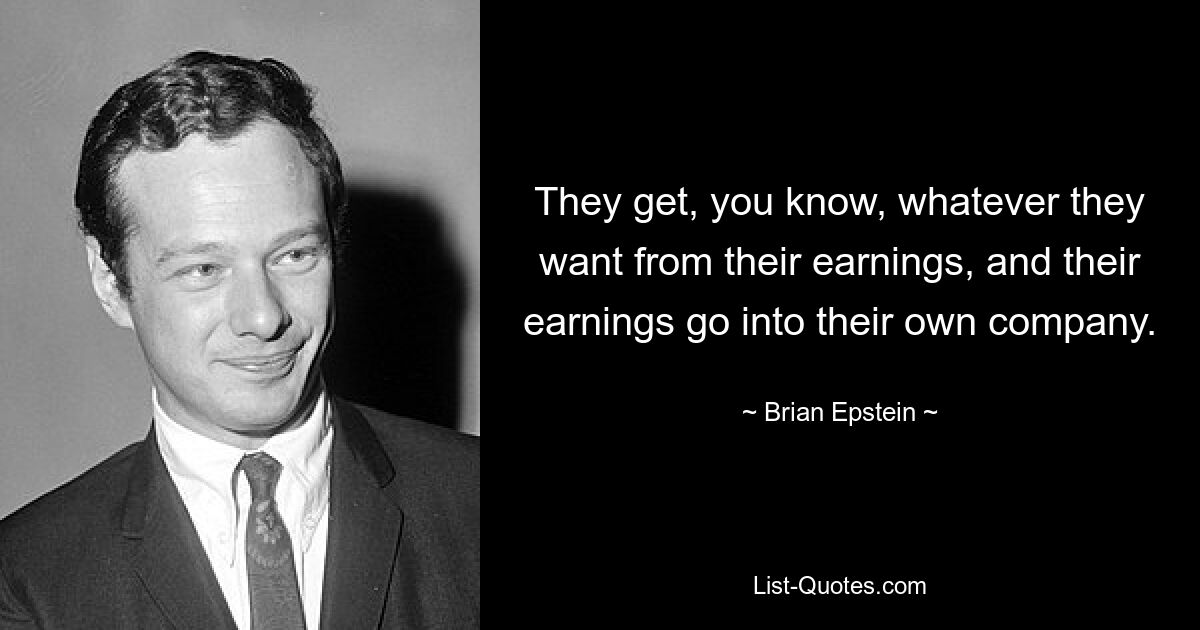 They get, you know, whatever they want from their earnings, and their earnings go into their own company. — © Brian Epstein