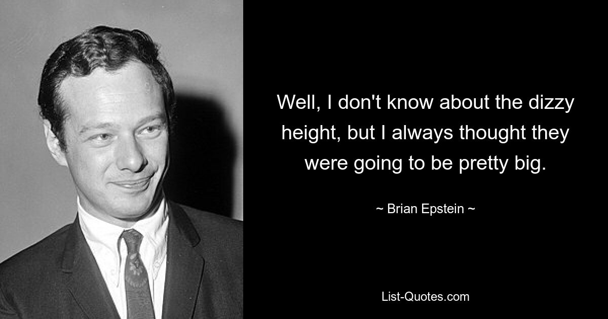 Well, I don't know about the dizzy height, but I always thought they were going to be pretty big. — © Brian Epstein