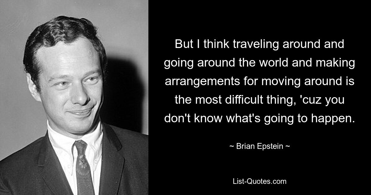 But I think traveling around and going around the world and making arrangements for moving around is the most difficult thing, 'cuz you don't know what's going to happen. — © Brian Epstein