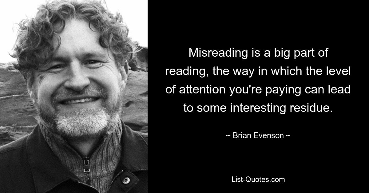 Misreading is a big part of reading, the way in which the level of attention you're paying can lead to some interesting residue. — © Brian Evenson