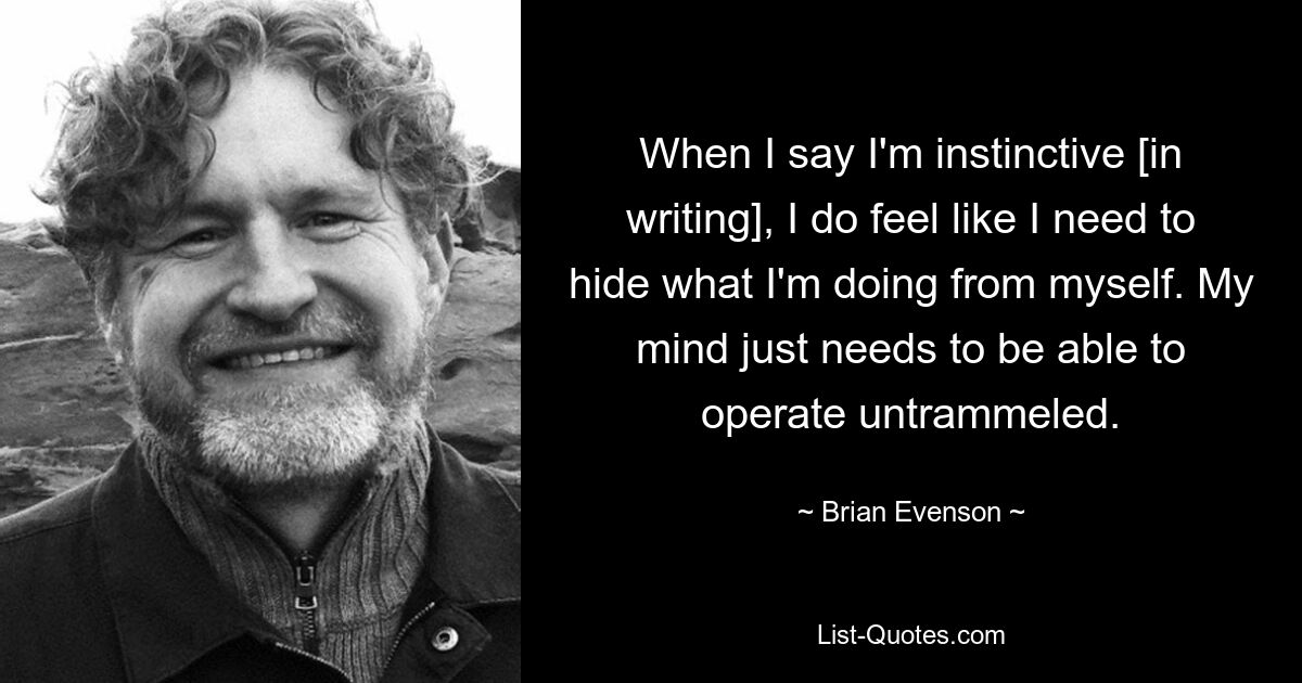 When I say I'm instinctive [in writing], I do feel like I need to hide what I'm doing from myself. My mind just needs to be able to operate untrammeled. — © Brian Evenson