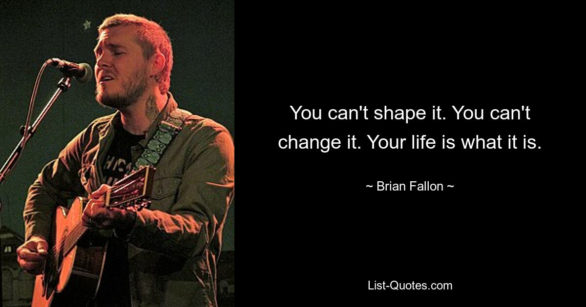 You can't shape it. You can't change it. Your life is what it is. — © Brian Fallon