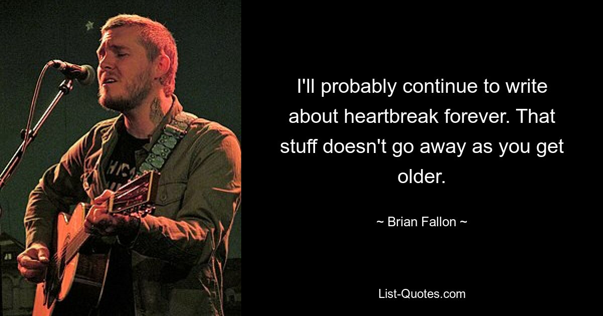 I'll probably continue to write about heartbreak forever. That stuff doesn't go away as you get older. — © Brian Fallon