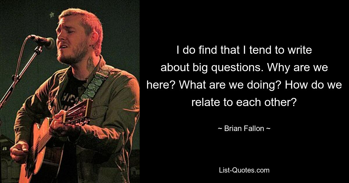 I do find that I tend to write about big questions. Why are we here? What are we doing? How do we relate to each other? — © Brian Fallon