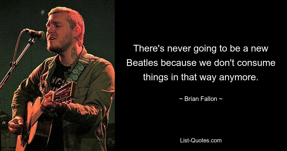 There's never going to be a new Beatles because we don't consume things in that way anymore. — © Brian Fallon